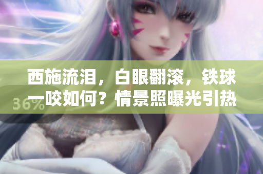 西施流淚，白眼翻滾，鐵球一咬如何？情景照曝光引熱議