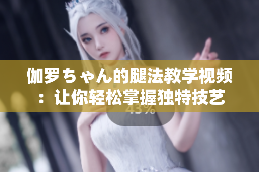 伽羅ちゃん的腿法教學(xué)視頻：讓你輕松掌握獨特技藝