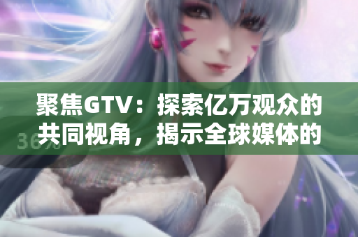 聚焦GTV：探索億萬觀眾的共同視角，揭示全球媒體的變化與發(fā)展趨勢(shì)