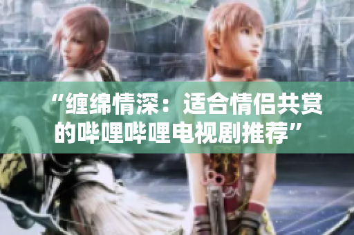 “纏綿情深：適合情侶共賞的嗶哩嗶哩電視劇推薦”