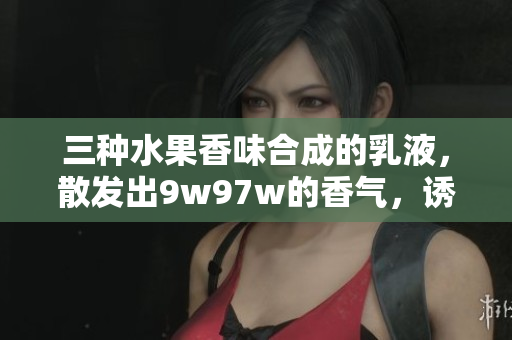 三種水果香味合成的乳液，散發(fā)出9w97w的香氣，誘人的滋潤體驗(yàn)