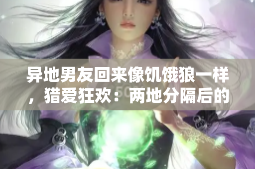 異地男友回來像饑餓狼一樣，獵愛狂歡：兩地分隔后的甜蜜重逢