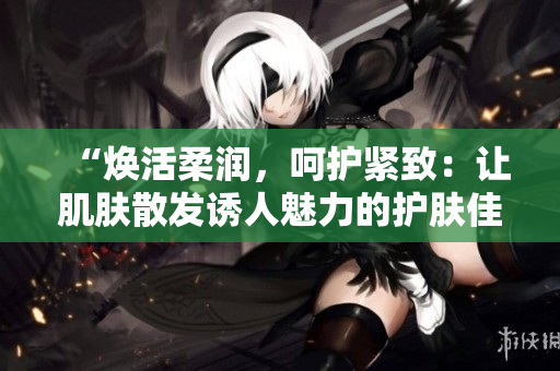 “煥活柔潤，呵護(hù)緊致：讓肌膚散發(fā)誘人魅力的護(hù)膚佳品”