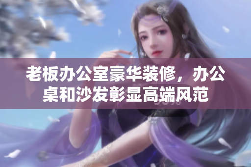 老板辦公室豪華裝修，辦公桌和沙發(fā)彰顯高端風(fēng)范