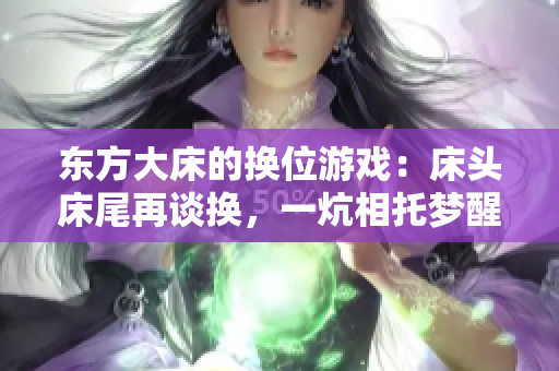 東方大床的換位游戲：床頭床尾再談?chuàng)Q，一炕相托夢(mèng)醒間