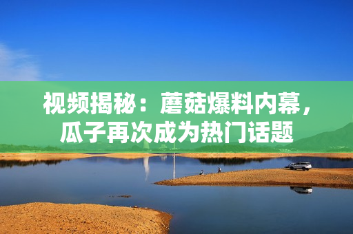 視頻揭秘：蘑菇爆料內(nèi)幕，瓜子再次成為熱門話題