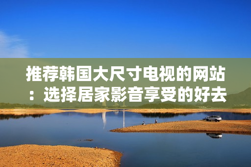 推薦韓國大尺寸電視的網(wǎng)站：選擇居家影音享受的好去處
