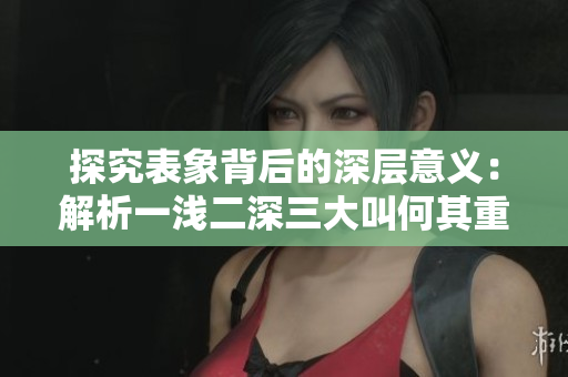 探究表象背后的深層意義：解析一淺二深三大叫何其重要