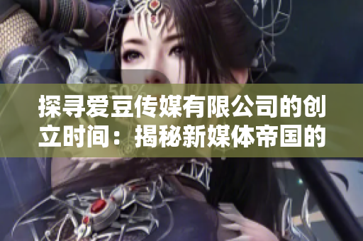 探尋愛豆傳媒有限公司的創(chuàng)立時間：揭秘新媒體帝國的誕生