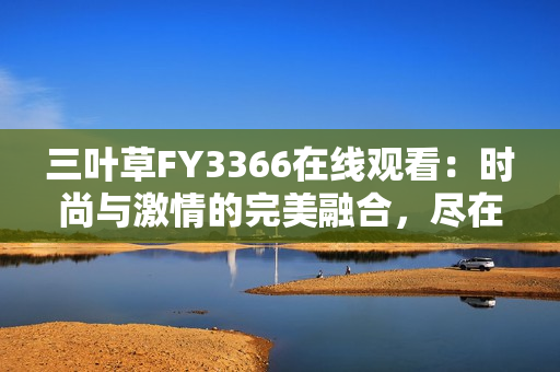 三葉草FY3366在線觀看：時(shí)尚與激情的完美融合，盡在這里