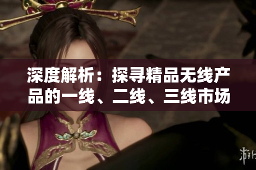 深度解析：探尋精品無線產(chǎn)品的一線、二線、三線市場優(yōu)勢