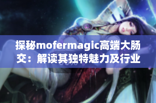 探秘mofermagic高端大腸交：解讀其獨特魅力及行業(yè)地位