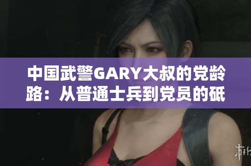 中國武警GARY大叔的黨齡路：從普通士兵到黨員的砥礪成長