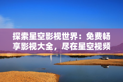 探索星空影視世界：免費暢享影視大全，盡在星空視頻平臺
