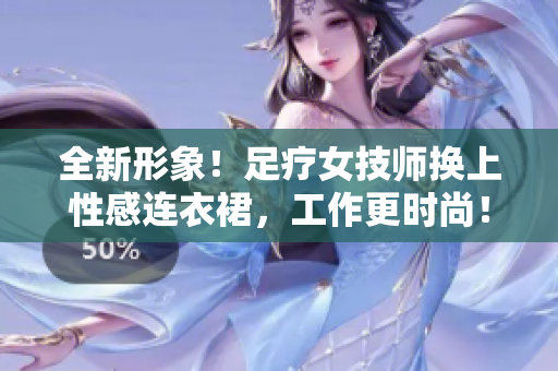 全新形象！足療女技師換上性感連衣裙，工作更時尚！