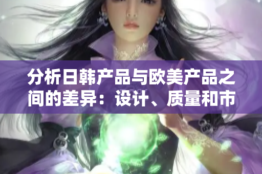 分析日韓產(chǎn)品與歐美產(chǎn)品之間的差異：設(shè)計、質(zhì)量和市場接受度的比較