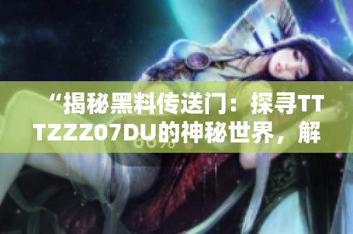 “揭秘黑料傳送門:探尋TTTZZZ07DU的神秘世界,解碼其背后的故事與秘密!” “揭秘黑料傳送門:探尋TTTZZZ07DU的神秘世界,解碼其背后的故事與秘密!”