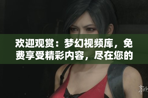 歡迎觀賞：夢(mèng)幻視頻庫(kù)，免費(fèi)享受精彩內(nèi)容，盡在您的指尖！