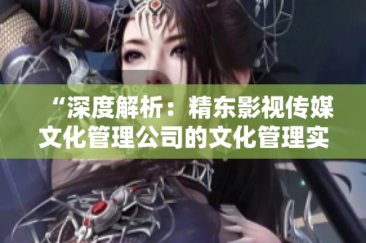 “深度解析：精東影視傳媒文化管理公司的文化管理實(shí)踐與發(fā)展策略探究”