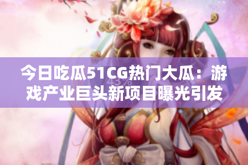今日吃瓜51CG熱門大瓜：游戲產(chǎn)業(yè)巨頭新項(xiàng)目曝光引發(fā)關(guān)注