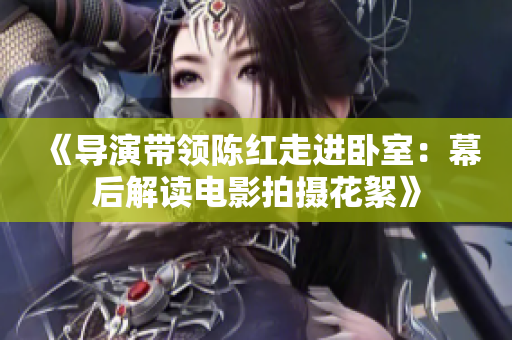 《導(dǎo)演帶領(lǐng)陳紅走進(jìn)臥室：幕后解讀電影拍攝花絮》