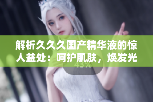 解析久久久國產(chǎn)精華液的驚人益處：呵護(hù)肌膚，煥發(fā)光彩，讓你重拾自信