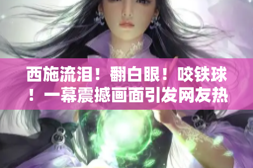 西施流淚！翻白眼！咬鐵球！一幕震撼畫(huà)面引發(fā)網(wǎng)友熱議