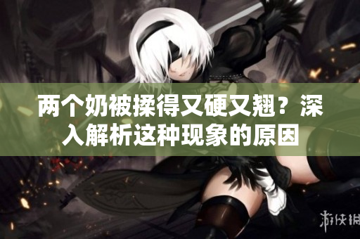 兩個(gè)奶被揉得又硬又翹？深入解析這種現(xiàn)象的原因