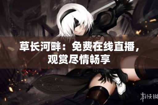 草長河畔：免費在線直播，觀賞盡情暢享