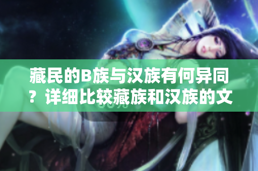 藏民的B族與漢族有何異同？詳細(xì)比較藏族和漢族的文化、生活習(xí)慣以及社會(huì)特點(diǎn)