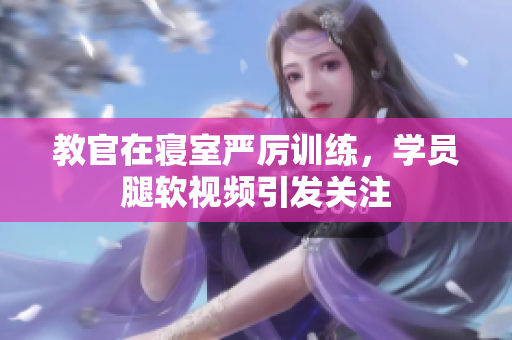 教官在寢室嚴(yán)厲訓(xùn)練，學(xué)員腿軟視頻引發(fā)關(guān)注