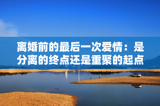 離婚前的最后一次愛情：是分離的終點還是重聚的起點？