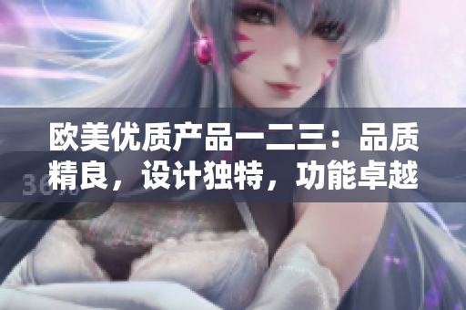 歐美優(yōu)質(zhì)產(chǎn)品一二三：品質(zhì)精良，設(shè)計獨特，功能卓越