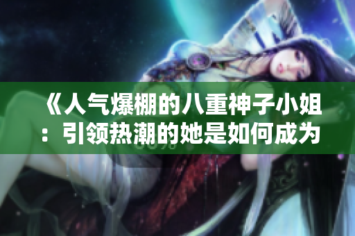 《人氣爆棚的八重神子小姐：引領(lǐng)熱潮的她是如何成為大家心中的焦點？》
