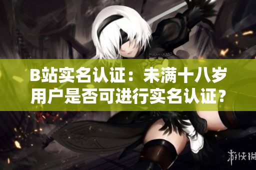 B站實(shí)名認(rèn)證：未滿(mǎn)十八歲用戶(hù)是否可進(jìn)行實(shí)名認(rèn)證？