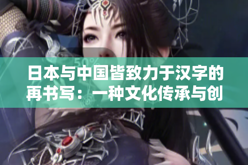 日本與中國皆致力于漢字的再書寫：一種文化傳承與創(chuàng)新的共同追求