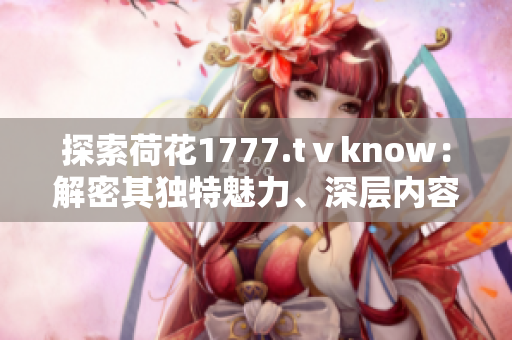 探索荷花1777.tⅴknow：解密其獨特魅力、深層內容及用戶體驗