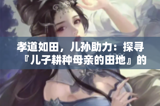 孝道如田，兒孫助力：探尋『兒子耕種母親的田地』的寓意