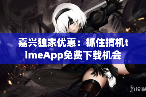 嘉興獨家優(yōu)惠：抓住搞機timeApp免費下載機會