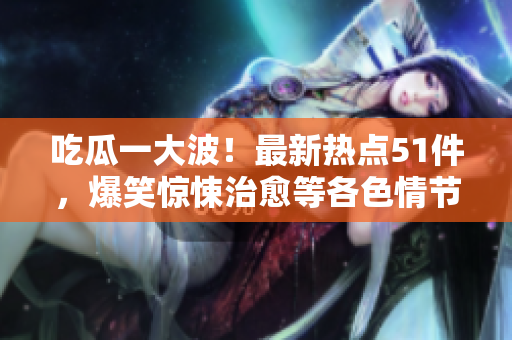吃瓜一大波！最新熱點51件，爆笑驚悚治愈等各色情節(jié)全解析