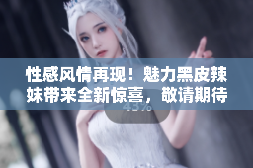 性感風(fēng)情再現(xiàn)！魅力黑皮辣妹帶來全新驚喜，敬請(qǐng)期待！