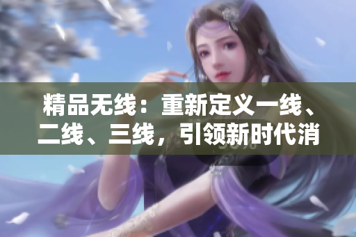 精品無線：重新定義一線、二線、三線，引領(lǐng)新時(shí)代消費(fèi)潮流