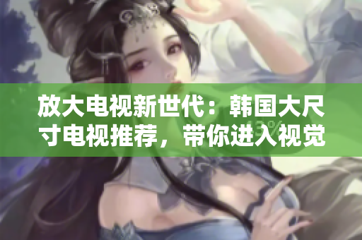 放大電視新世代：韓國(guó)大尺寸電視推薦，帶你進(jìn)入視覺(jué)盛宴