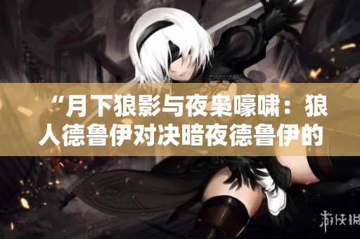 “月下狼影與夜梟嚎嘯：狼人德魯伊對決暗夜德魯伊的魔法之爭”