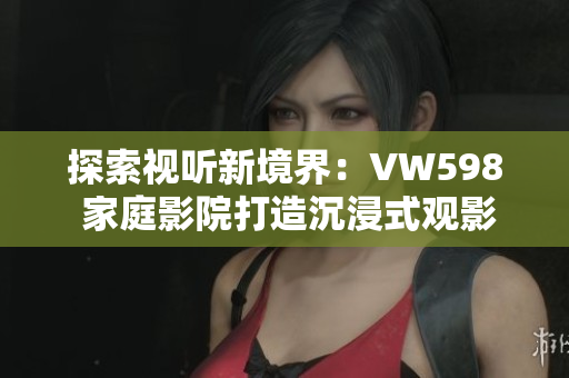 探索視聽(tīng)新境界：VW598 家庭影院打造沉浸式觀影體驗(yàn)