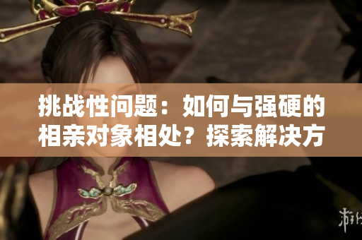 挑戰(zhàn)性問(wèn)題：如何與強(qiáng)硬的相親對(duì)象相處？探索解決方法