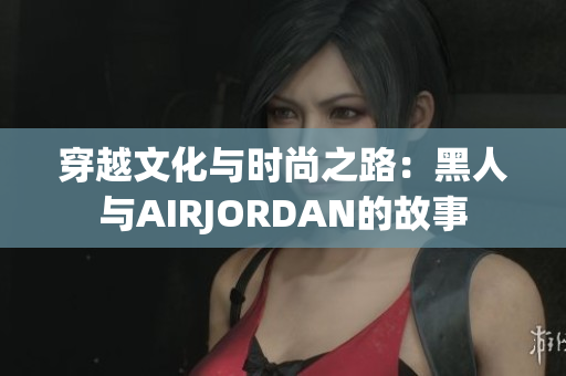 穿越文化與時尚之路:黑人與AIRJORDAN的故事 穿越文化與時尚之路:黑人與AIRJORDAN的故事