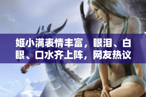 姬小滿表情豐富，眼淚、白眼、口水齊上陣，網(wǎng)友熱議不斷