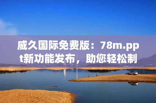 威久國際免費版：78m.ppt新功能發(fā)布，助您輕松制作精彩演示