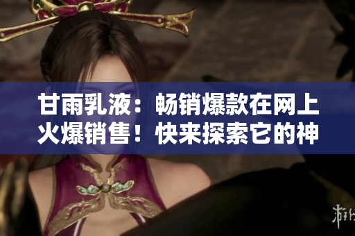 甘雨乳液：暢銷爆款在網(wǎng)上火爆銷售！快來探索它的神奇功效和用戶心得！